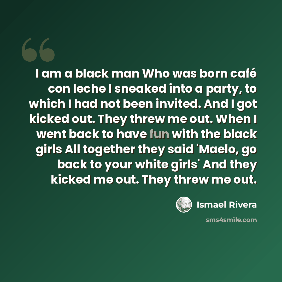 “I am a black man Who was born café con leche I sneaked into a party, to which I had not been invited. And I got kicked out. They threw me out. When I went back to have fun with the black girls All together they said 'Maelo, go back to your white girls' And they kicked me out. They threw me out.” quote by Ismael Rivera