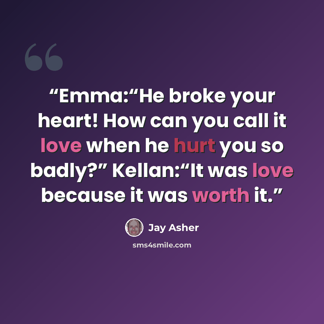 “Emma:“He broke your heart! How can you call it love when he hurt you so badly?” Kellan:“It was love because it was worth it.” quote by Jay Asher