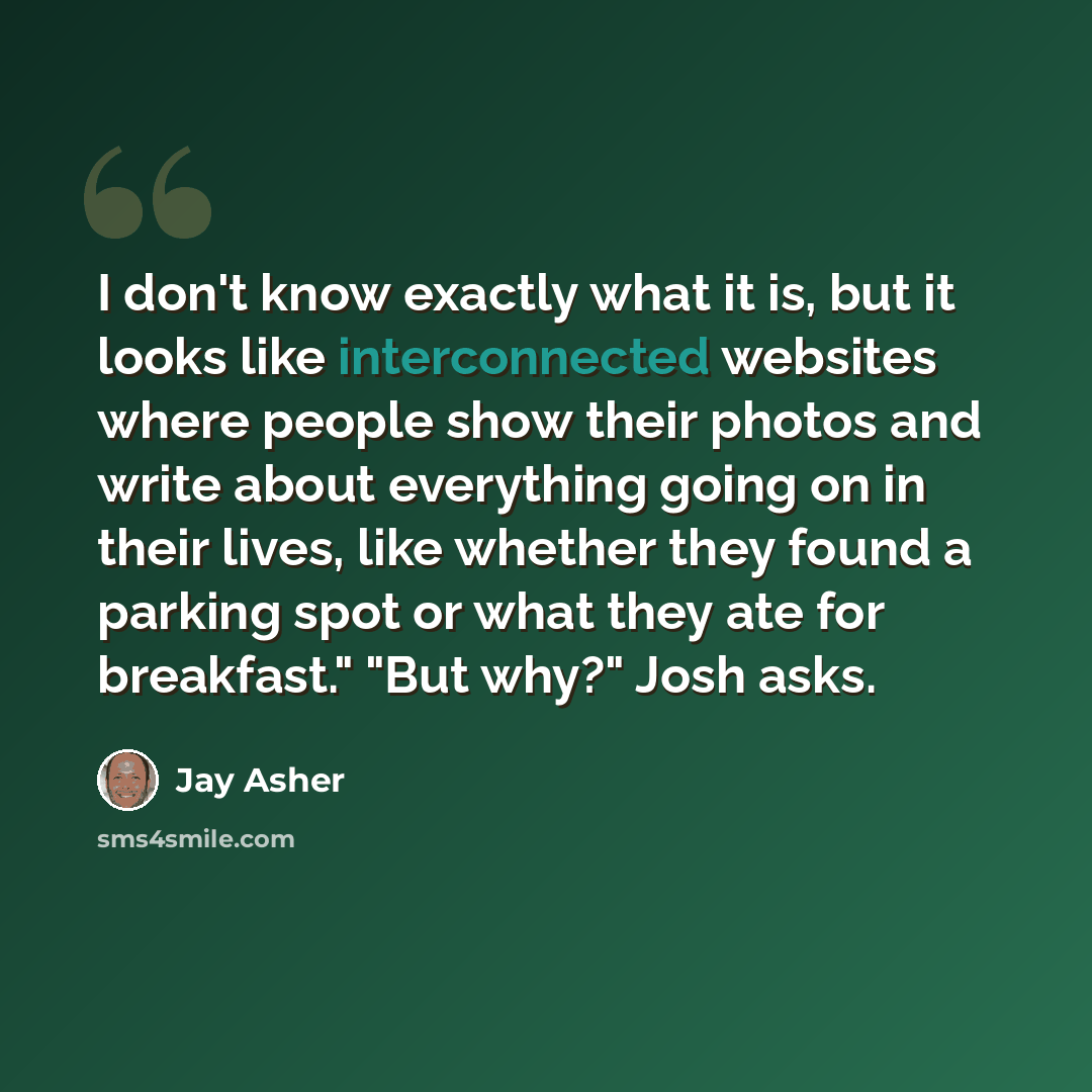 “I don't know exactly what it is, but it looks like interconnected websites where people show their photos and write about everything going on in their lives, like whether they found a parking spot or what they ate for breakfast." "But why?" Josh asks.” quote by Jay Asher