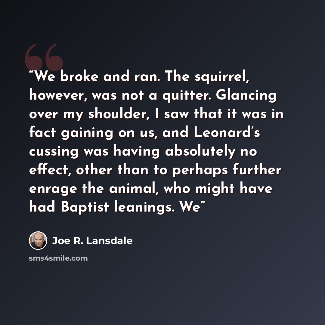 “We broke and ran. The squirrel, however, was not a quitter. Glancing over my shoulder, I saw that it was in fact gaining on us, and Leonard’s cussing was having absolutely no effect, other than to perhaps further enrage the animal, who might have had Baptist leanings. We” quote by Joe R. Lansdale