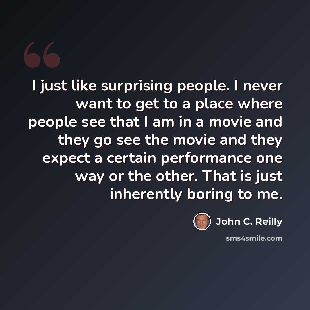 “I just like surprising people. I never want to get to a place where people see that I am in a movie and they go see the movie and they expect a certain performance one way or the other. That is just inherently boring to me.” quote by John C. Reilly