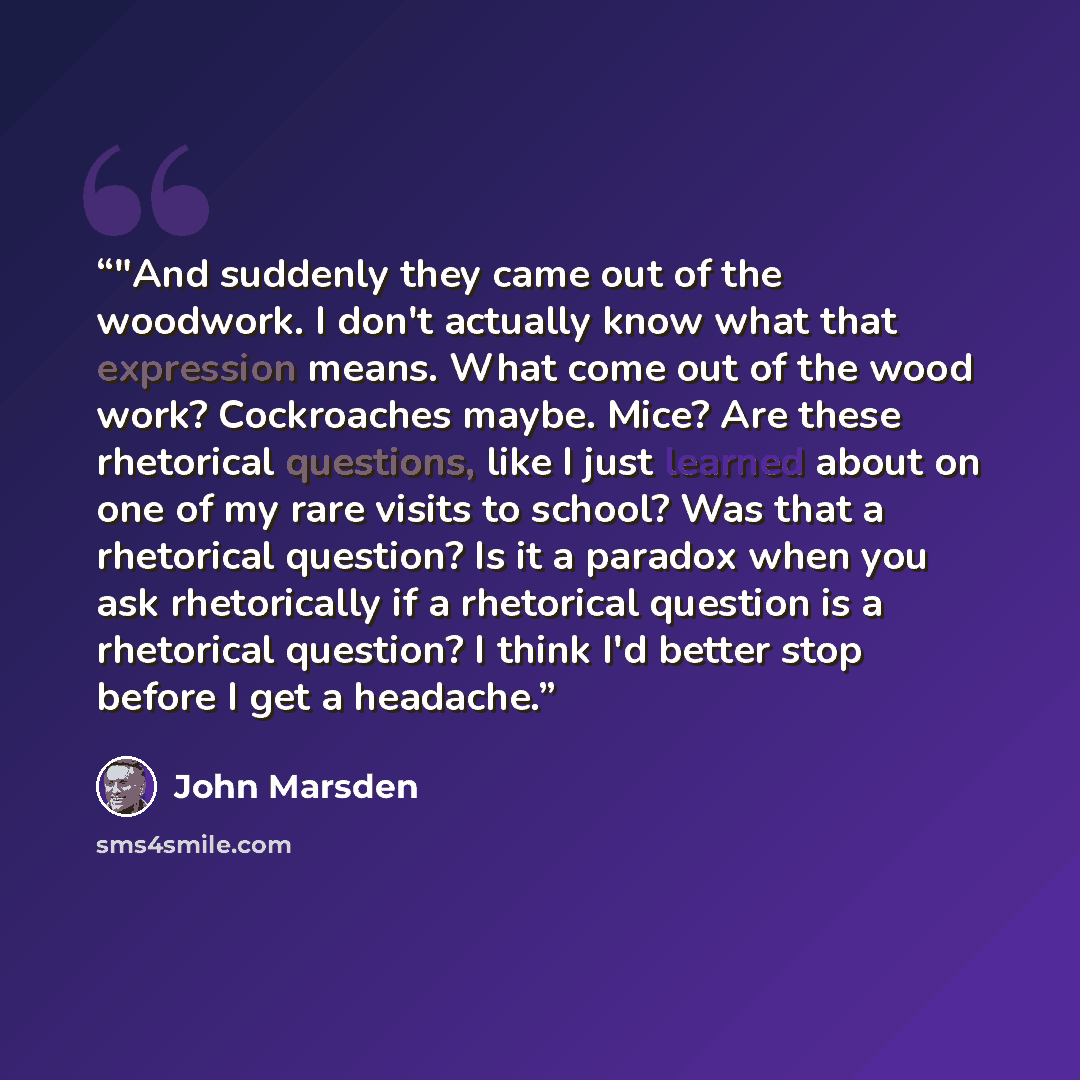 “‎"And suddenly they came out of the woodwork. I don't actually know what that expression means. What come out of the wood work? Cockroaches maybe. Mice? Are these rhetorical questions, like I just learned about on one of my rare visits to school? Was that a rhetorical question? Is it a paradox…” quote by John Marsden
