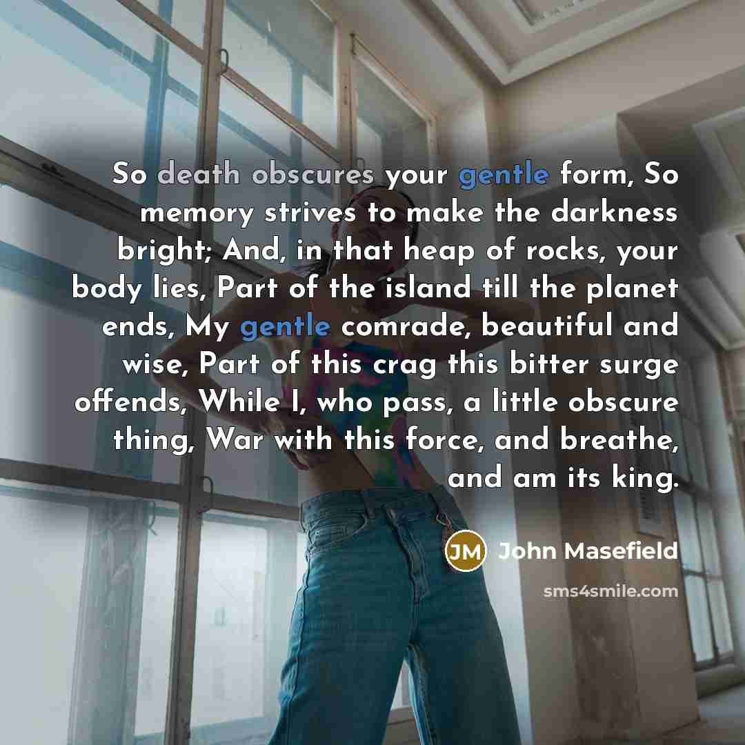 “So death obscures your gentle form, So memory strives to make the darkness bright; And, in that heap of rocks, your body lies, Part of the island till the planet ends, My gentle comrade, beautiful and wise, Part of this crag this bitter surge offends, While I, who pass, a little obscure thing, War…” quote by John Masefield