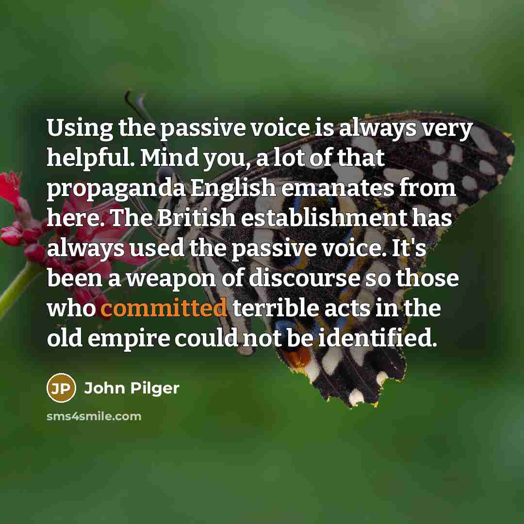 “Using the passive voice is always very helpful. Mind you, a lot of that propaganda English emanates from here. The British establishment has always used the passive voice. It's been a weapon of discourse so those who committed terrible acts in the old empire could not be identified.” quote by John Pilger