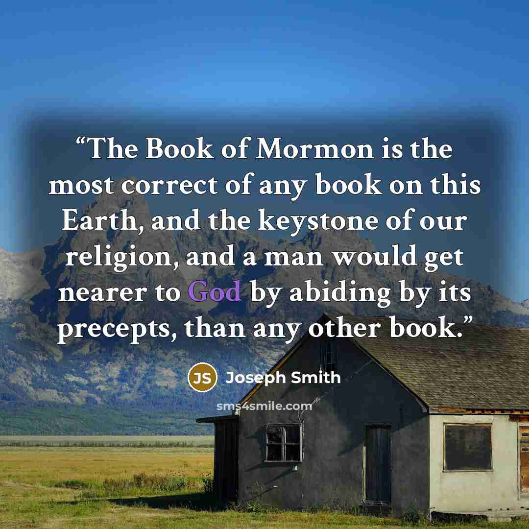 “The Book of Mormon is the most correct of any book on this Earth, and the keystone of our religion, and a man would get nearer to God by abiding by its precepts, than any other book.” quote by Joseph Smith