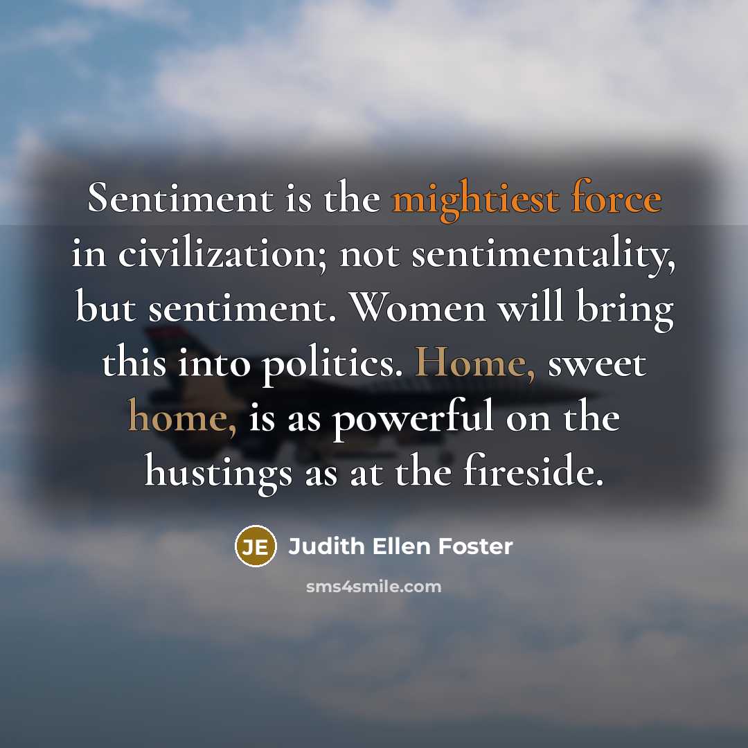 “Sentiment is the mightiest force in civilization; not sentimentality, but sentiment. Women will bring this into politics. Home, sweet home, is as powerful on the hustings as at the fireside.” quote by Judith Ellen Foster