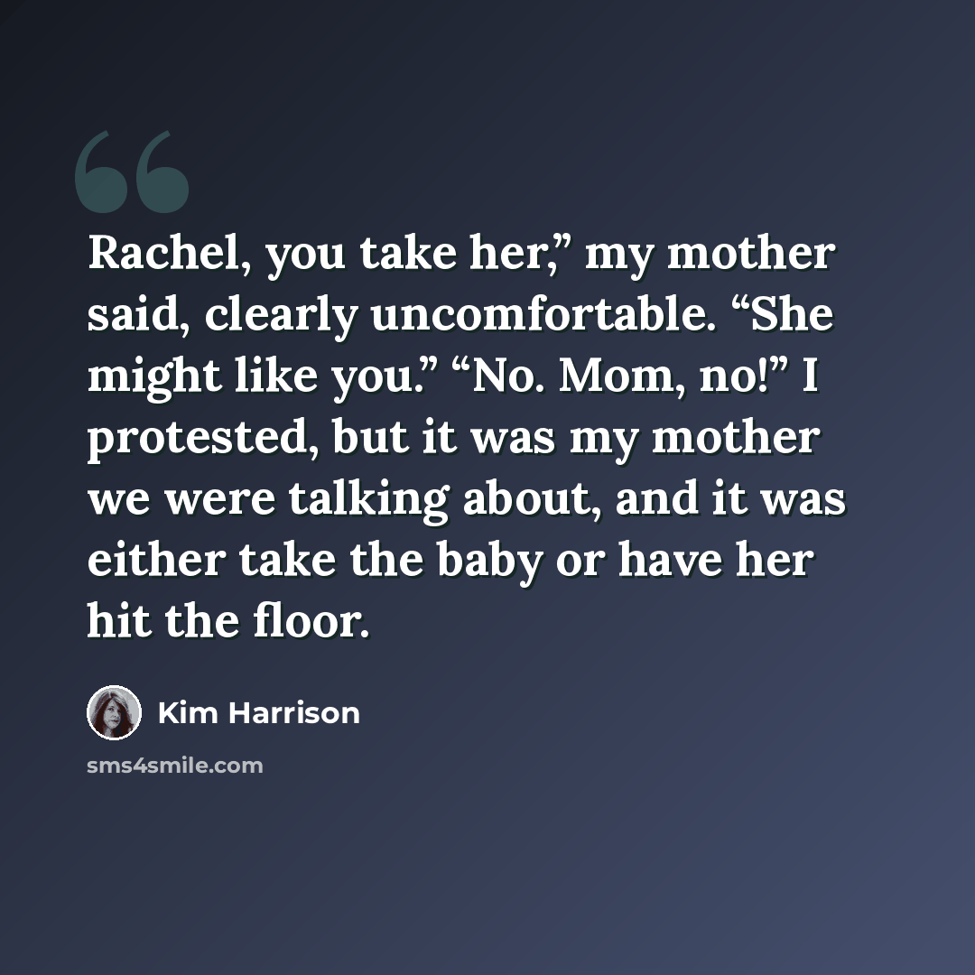 “Rachel, you take her,” my mother said, clearly uncomfortable. “She might like you.” “No. Mom, no!” I protested, but it was my mother we were talking about, and it was either take the baby or have her hit the floor.” quote by Kim Harrison