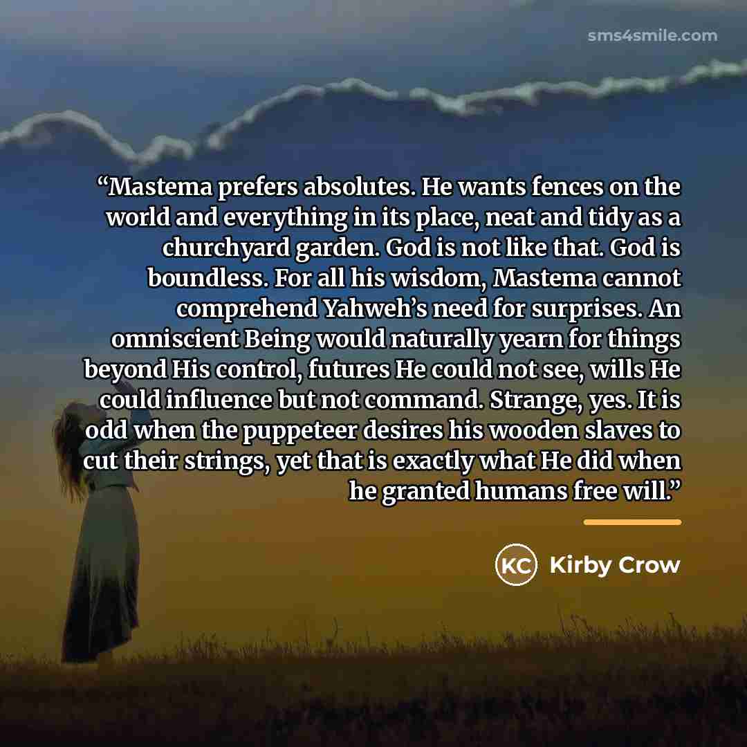 “Mastema prefers absolutes. He wants fences on the world and everything in its place, neat and tidy as a churchyard garden. God is not like that. God is boundless. For all his wisdom, Mastema cannot comprehend Yahweh’s need for surprises. An omniscient Being would naturally yearn for things beyond…” quote by Kirby Crow