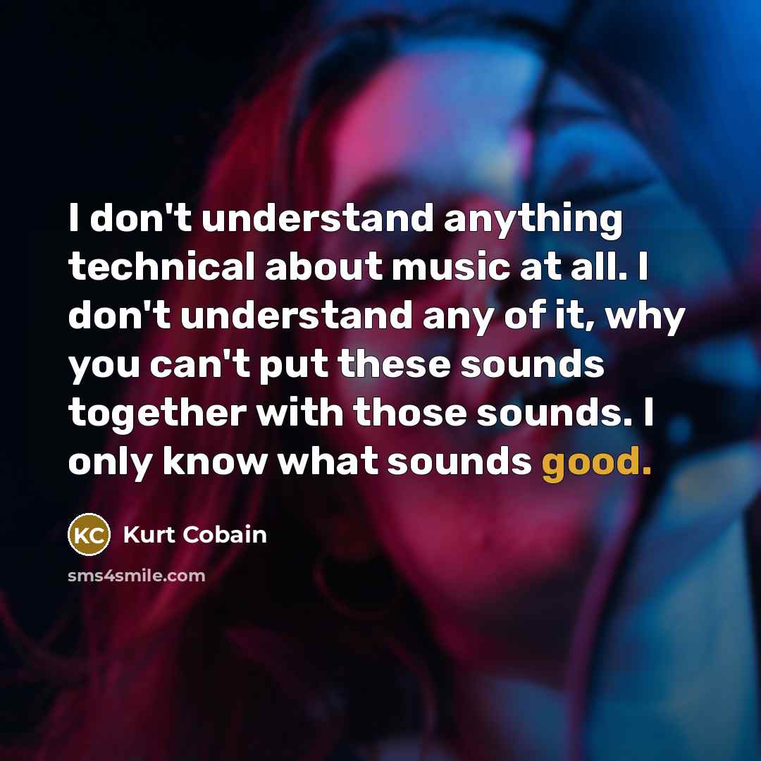 “I don't understand anything technical about music at all. I don't understand any of it, why you can't put these sounds together with those sounds. I only know what sounds good.” quote by Kurt Cobain