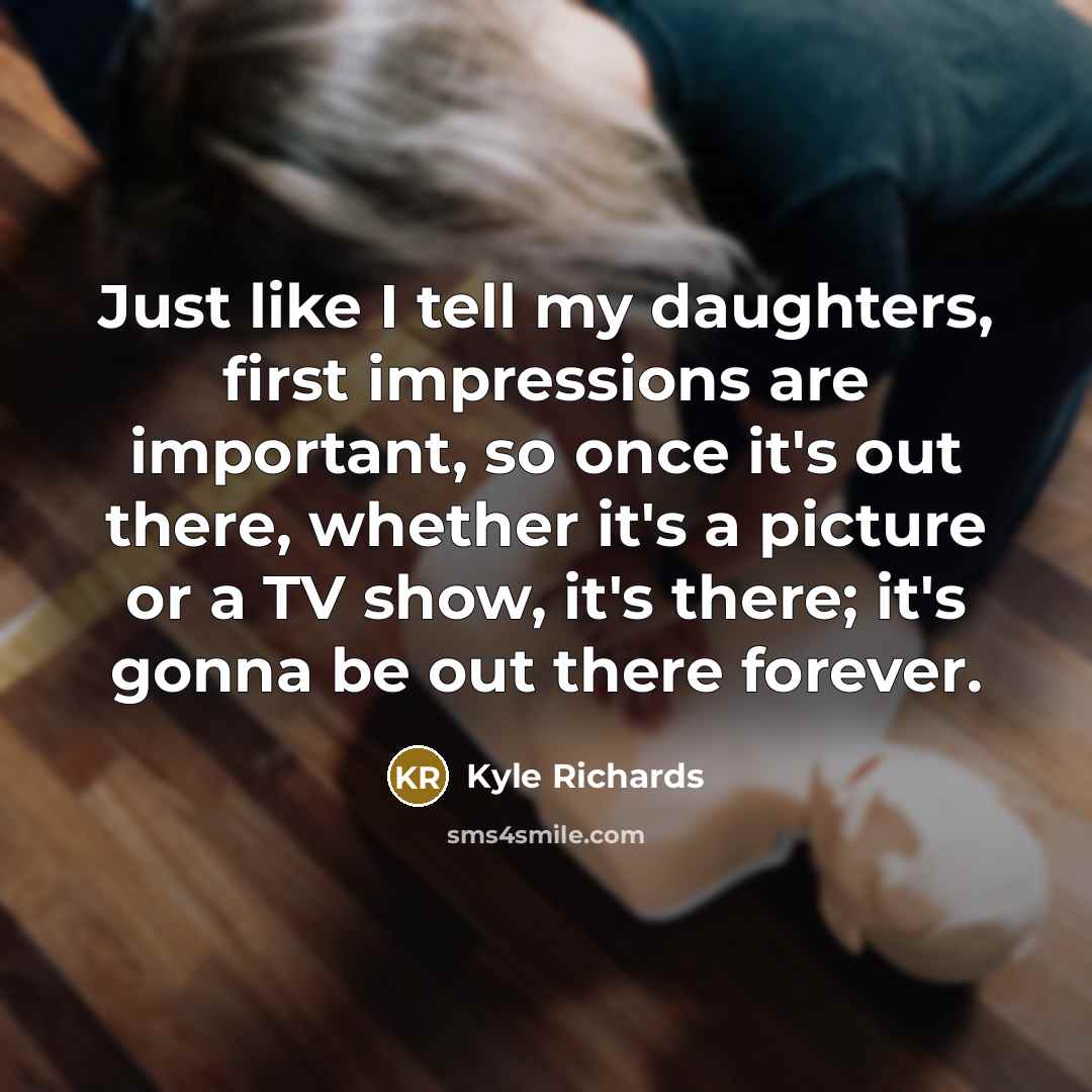 “Just like I tell my daughters, first impressions are important, so once it's out there, whether it's a picture or a TV show, it's there; it's gonna be out there forever.” quote by Kyle Richards
