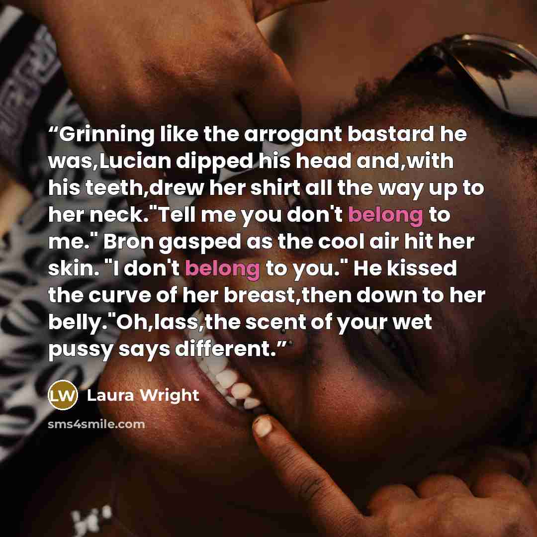“Grinning like the arrogant bastard he was,Lucian dipped his head and,with his teeth,drew her shirt all the way up to her neck."Tell me you don't belong to me." Bron gasped as the cool air hit her skin. "I don't belong to you." He kissed the curve of her breast,then down to her belly."Oh,lass,the…” quote by Laura Wright