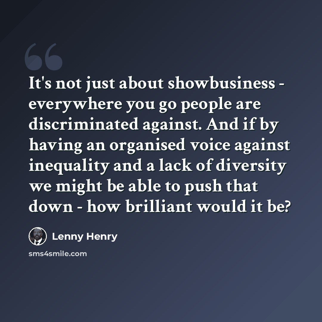 “It's not just about showbusiness - everywhere you go people are discriminated against. And if by having an organised voice against inequality and a lack of diversity we might be able to push that down - how brilliant would it be?” quote by Lenny Henry