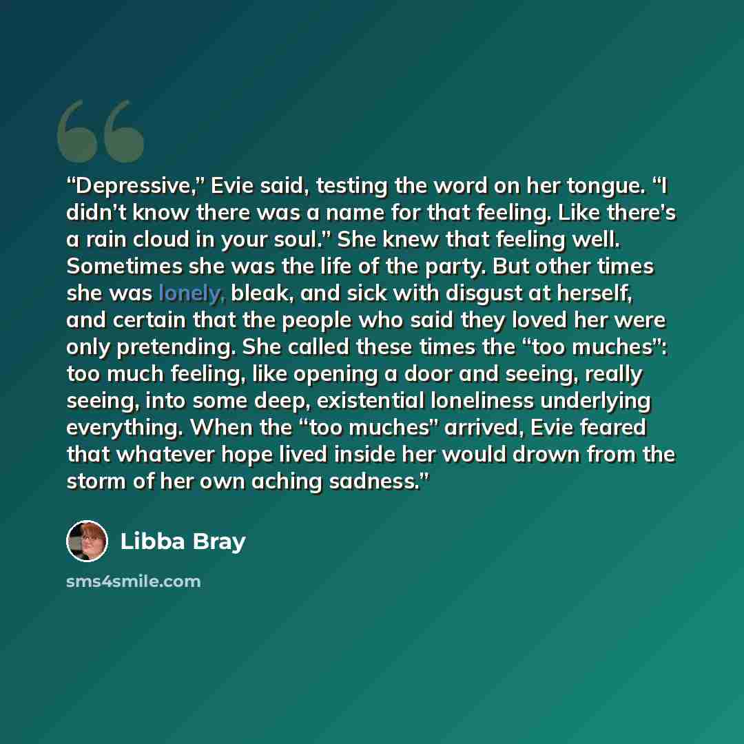 “Depressive,” Evie said, testing the word on her tongue. “I didn’t know there was a name for that feeling. Like there’s a rain cloud in your soul.” She knew that feeling well. Sometimes she was the life of the party. But other times she was lonely, bleak, and sick with disgust at herself, and…” quote by Libba Bray