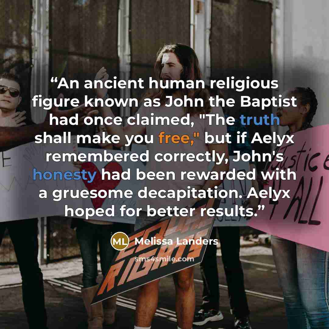 “An ancient human religious figure known as John the Baptist had once claimed, "The truth shall make you free," but if Aelyx remembered correctly, John's honesty had been rewarded with a gruesome decapitation. Aelyx hoped for better results.” quote by Melissa Landers