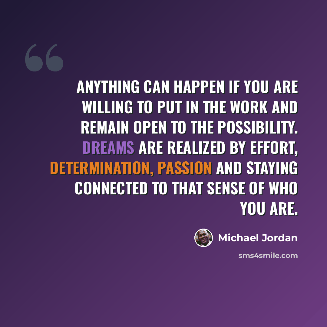 “Anything can happen if you are willing to put in the work and remain open to the possibility. Dreams are realized by effort, determination, passion and staying connected to that sense of who you are.” quote by Michael Jordan