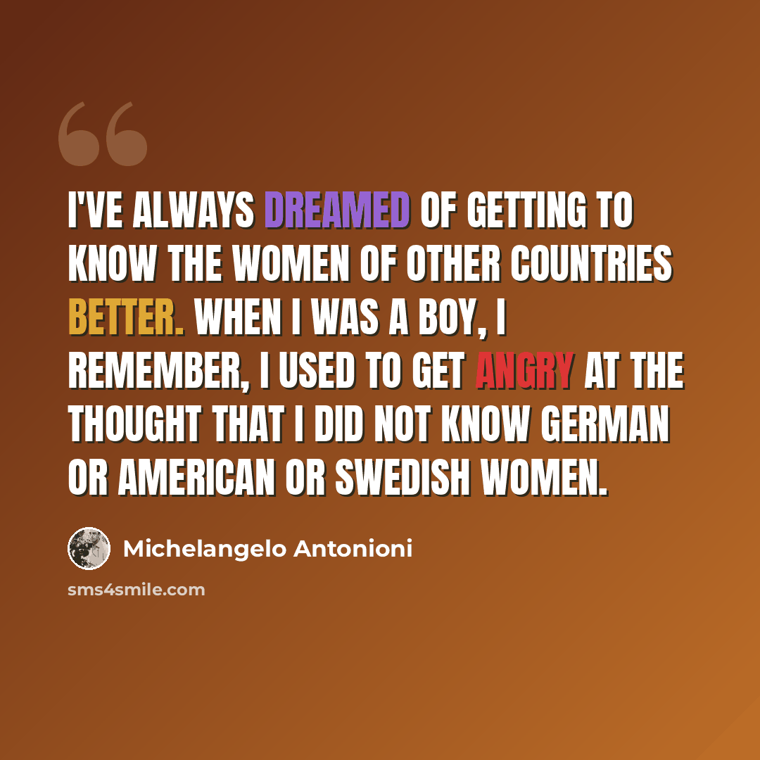 “I've always dreamed of getting to know the women of other countries better. When I was a boy, I remember, I used to get angry at the thought that I did not know German or American or Swedish women.” quote by Michelangelo Antonioni