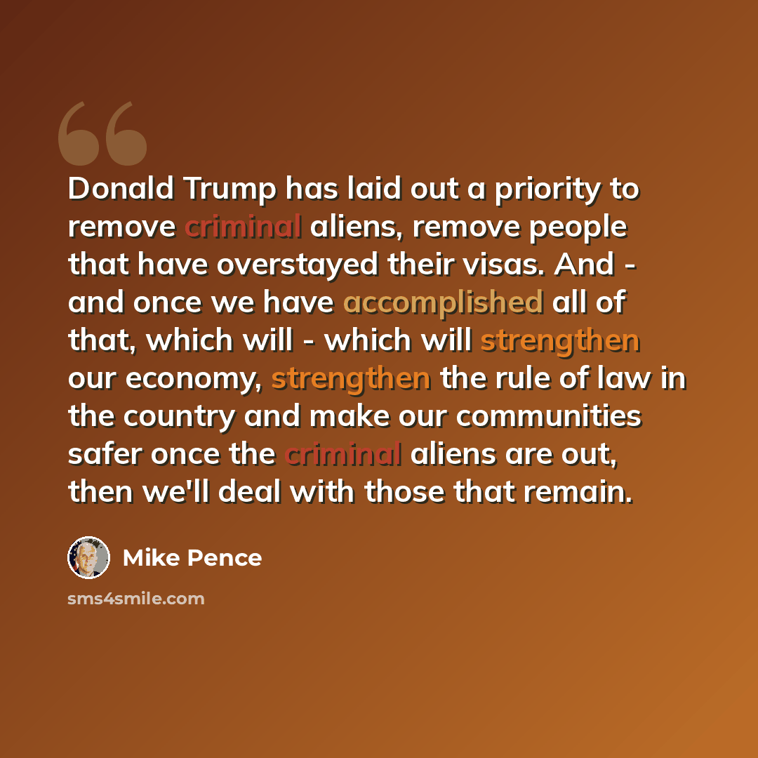 “Donald Trump has laid out a priority to remove criminal aliens, remove people that have overstayed their visas. And - and once we have accomplished all of that, which will - which will strengthen our economy, strengthen the rule of law in the country and make our communities safer once the…” quote by Mike Pence