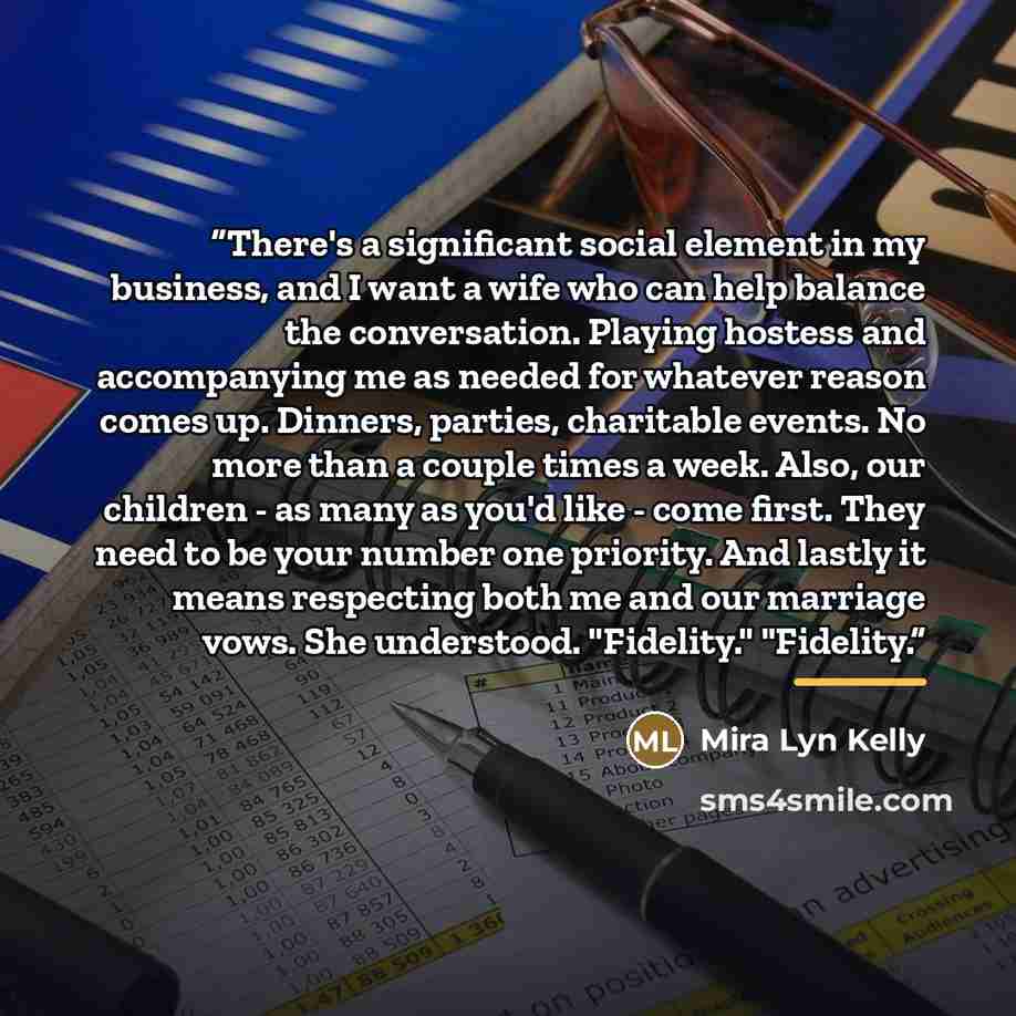 “There's a significant social element in my business, and I want a wife who can help balance the conversation. Playing hostess and accompanying me as needed for whatever reason comes up. Dinners, parties, charitable events. No more than a couple times a week. Also, our children - as many as you'd…” quote by Mira Lyn Kelly