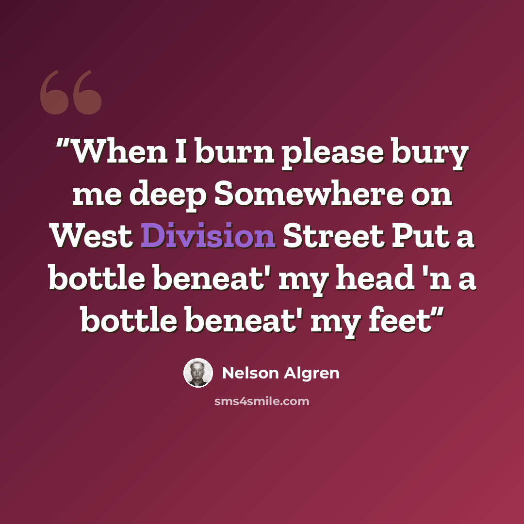 “When I burn please bury me deep Somewhere on West Division Street Put a bottle beneat' my head 'n a bottle beneat' my feet” quote by Nelson Algren