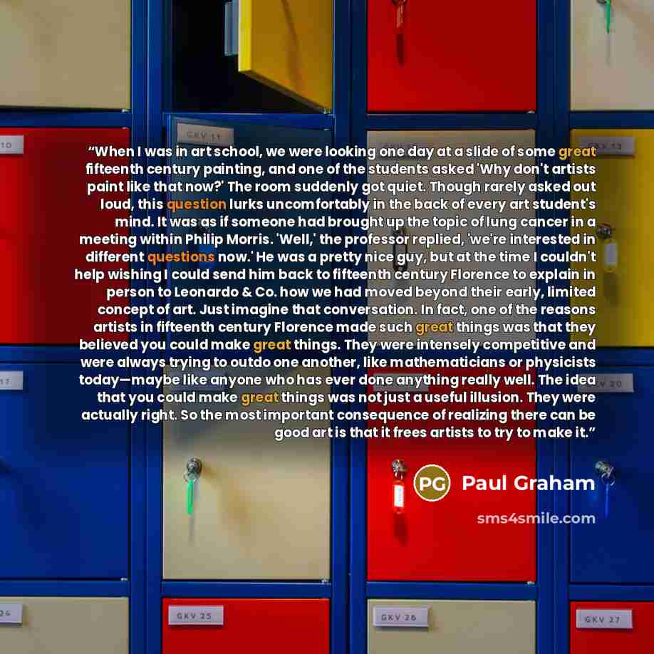 “When I was in art school, we were looking one day at a slide of some great fifteenth century painting, and one of the students asked 'Why don't artists paint like that now?' The room suddenly got quiet. Though rarely asked out loud, this question lurks uncomfortably in the back of every art…” quote by Paul Graham