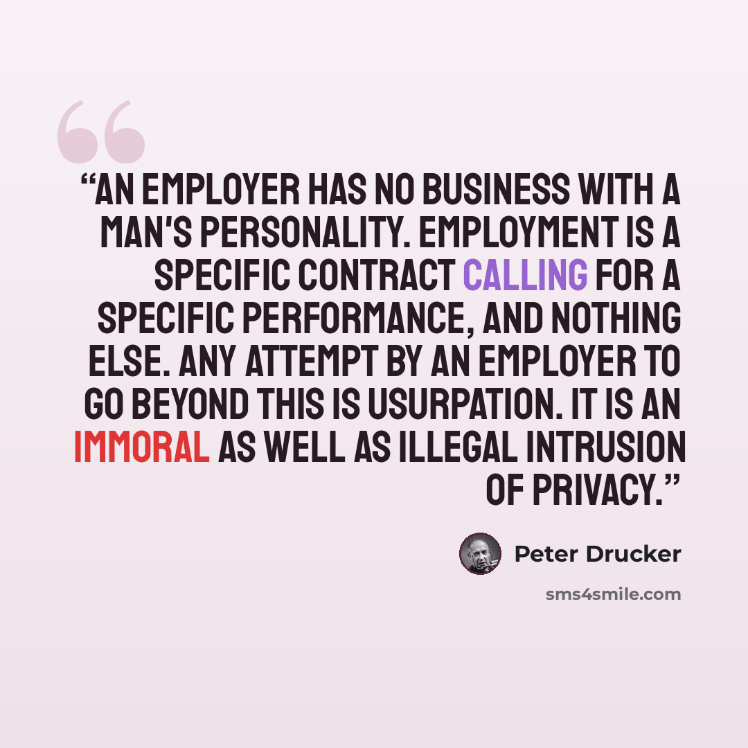 “An employer has no business with a man's personality. Employment is a specific contract calling for a specific performance, and nothing else. Any attempt by an employer to go beyond this is usurpation. It is an immoral as well as illegal intrusion of privacy.” quote by Peter Drucker