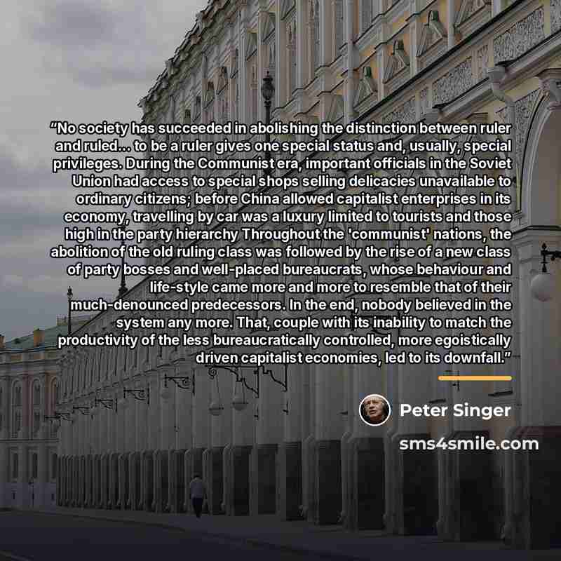“No society has succeeded in abolishing the distinction between ruler and ruled... to be a ruler gives one special status and, usually, special privileges. During the Communist era, important officials in the Soviet Union had access to special shops selling delicacies unavailable to ordinary…” quote by Peter Singer
