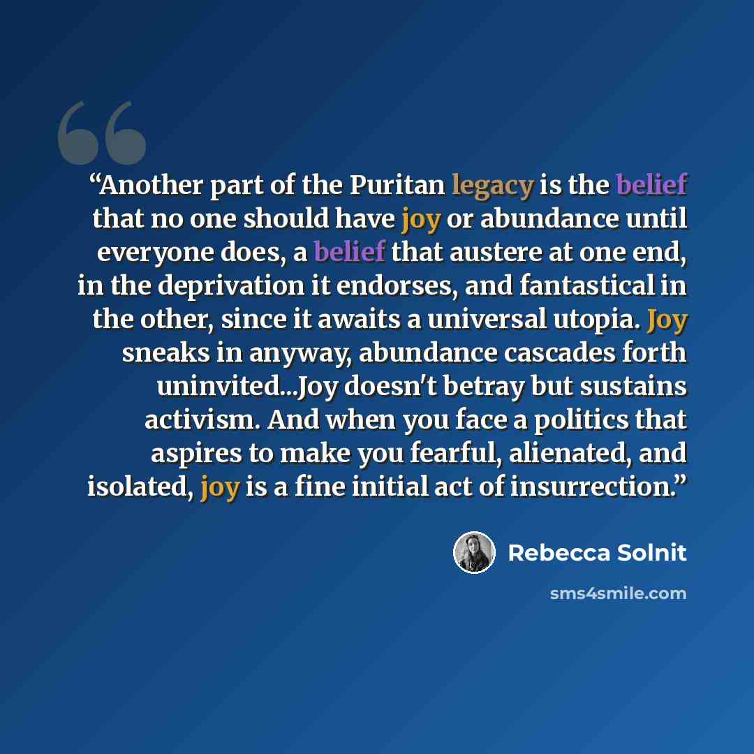 “Another part of the Puritan legacy is the belief that no one should have joy or abundance until everyone does, a belief that austere at one end, in the deprivation it endorses, and fantastical in the other, since it awaits a universal utopia. Joy sneaks in anyway, abundance cascades forth…” quote by Rebecca Solnit