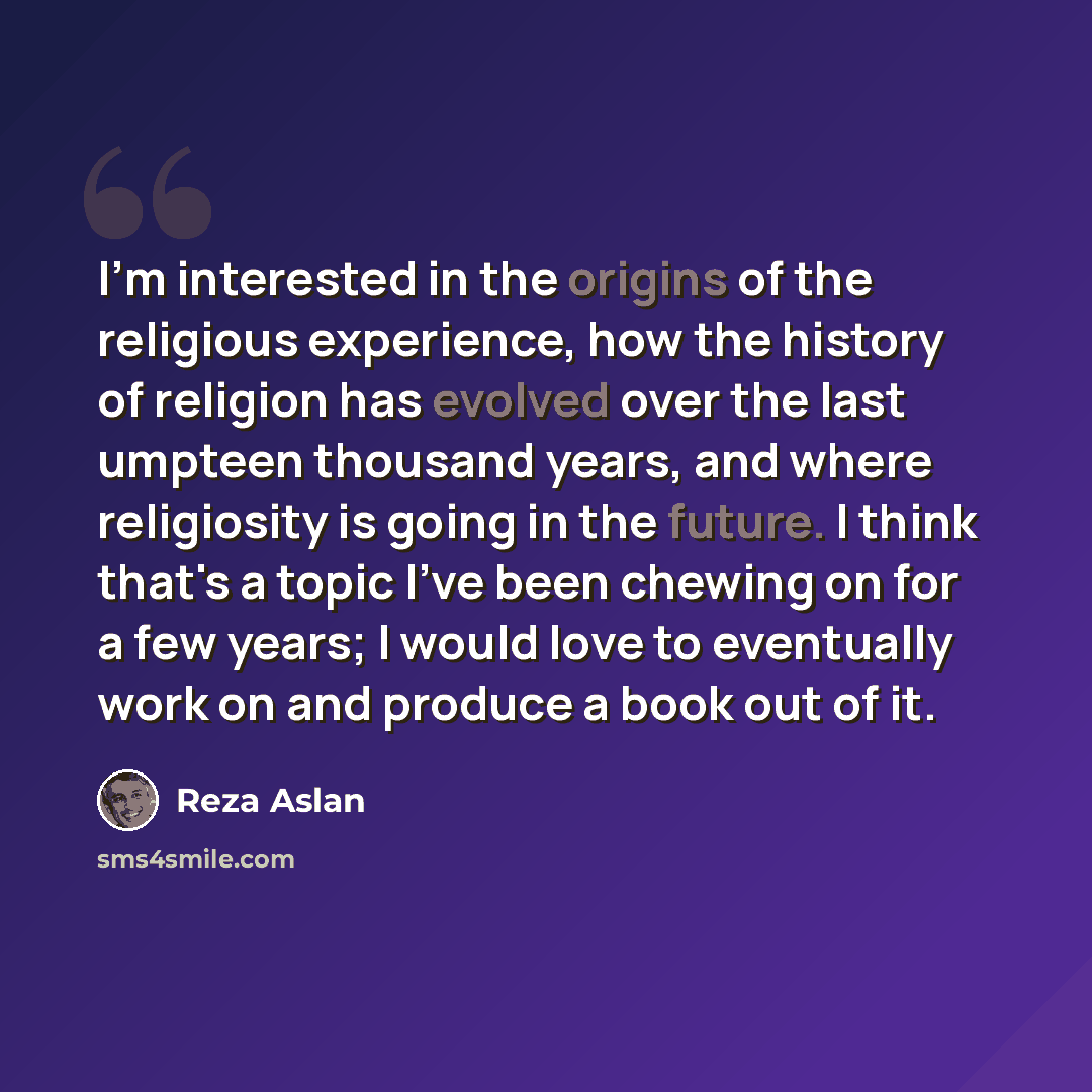 “I'm interested in the origins of the religious experience, how the history of religion has evolved over the last umpteen thousand years, and where religiosity is going in the future. I think that's a topic I've been chewing on for a few years; I would love to eventually work on and produce a book…” quote by Reza Aslan