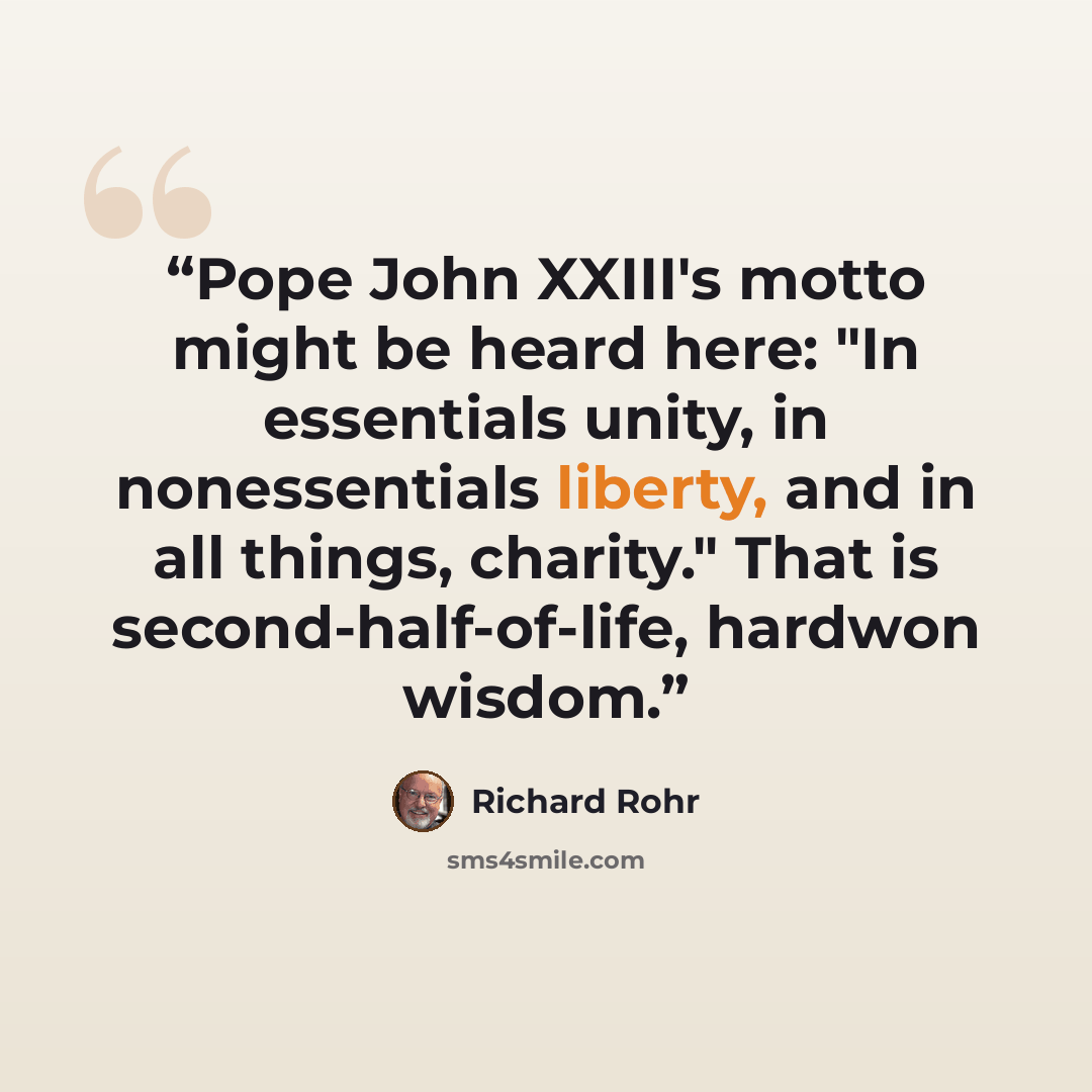 “Pope John XXIII's motto might be heard here: "In essentials unity, in nonessentials liberty, and in all things, charity." That is second-half-of-life, hardwon wisdom.” quote by Richard Rohr
