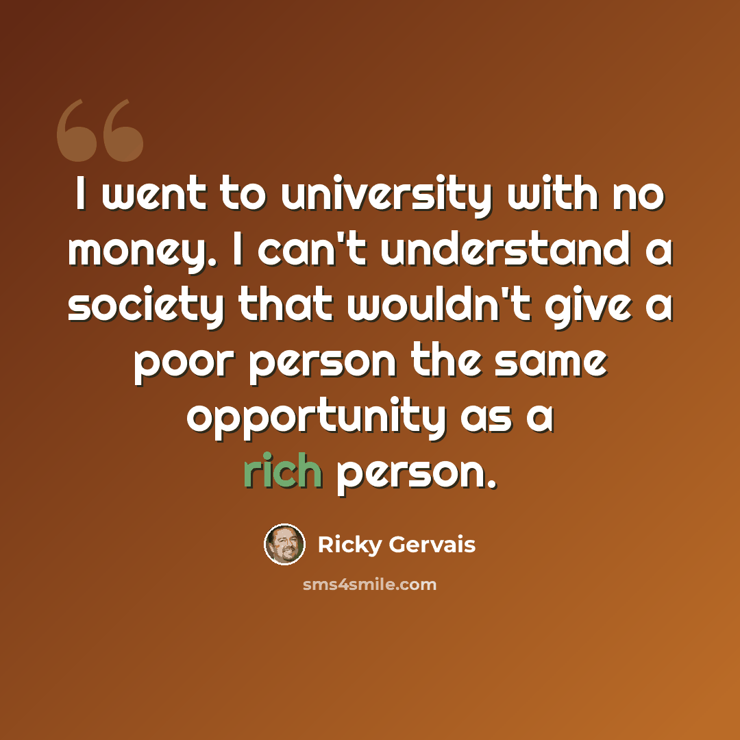 “I went to university with no money. I can't understand a society that wouldn't give a poor person the same opportunity as a rich person.” quote by Ricky Gervais
