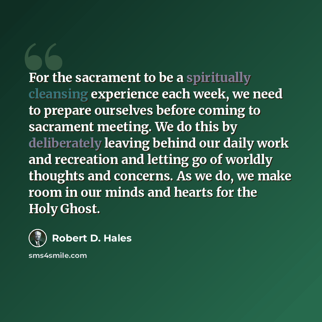 “For the sacrament to be a spiritually cleansing experience each week, we need to prepare ourselves before coming to sacrament meeting. We do this by deliberately leaving behind our daily work and recreation and letting go of worldly thoughts and concerns. As we do, we make room in our minds and…” quote by Robert D. Hales