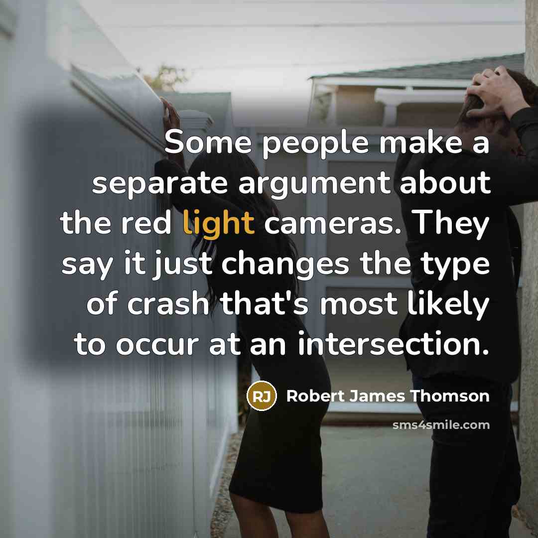 “Some people make a separate argument about the red light cameras. They say it just changes the type of crash that's most likely to occur at an intersection.” quote by Robert James Thomson