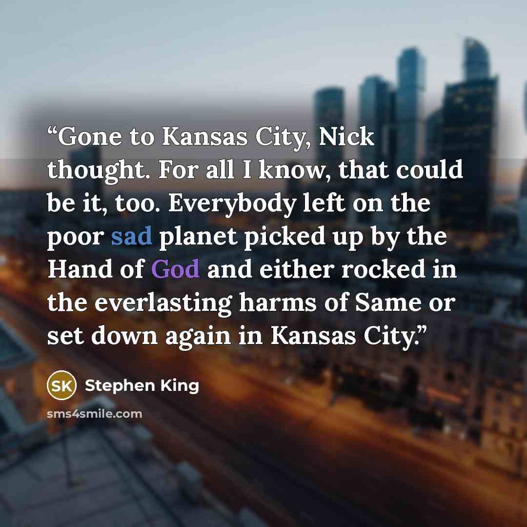 “Gone to Kansas City, Nick thought. For all I know, that could be it, too. Everybody left on the poor sad planet picked up by the Hand of God and either rocked in the everlasting harms of Same or set down again in Kansas City.” quote by Stephen King