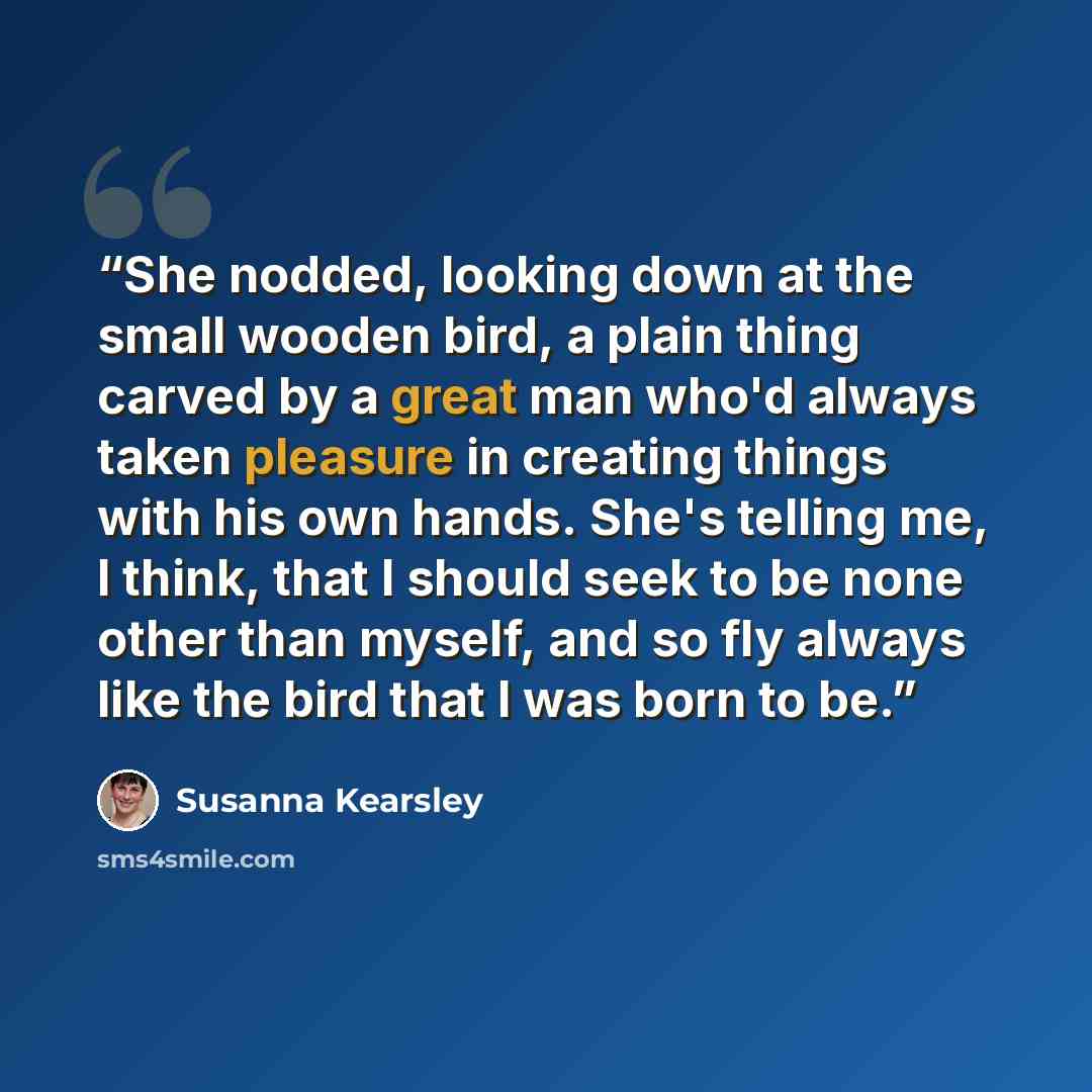 “She nodded, looking down at the small wooden bird, a plain thing carved by a great man who'd always taken pleasure in creating things with his own hands. She's telling me, I think, that I should seek to be none other than myself, and so fly always like the bird that I was born to be.” quote by Susanna Kearsley