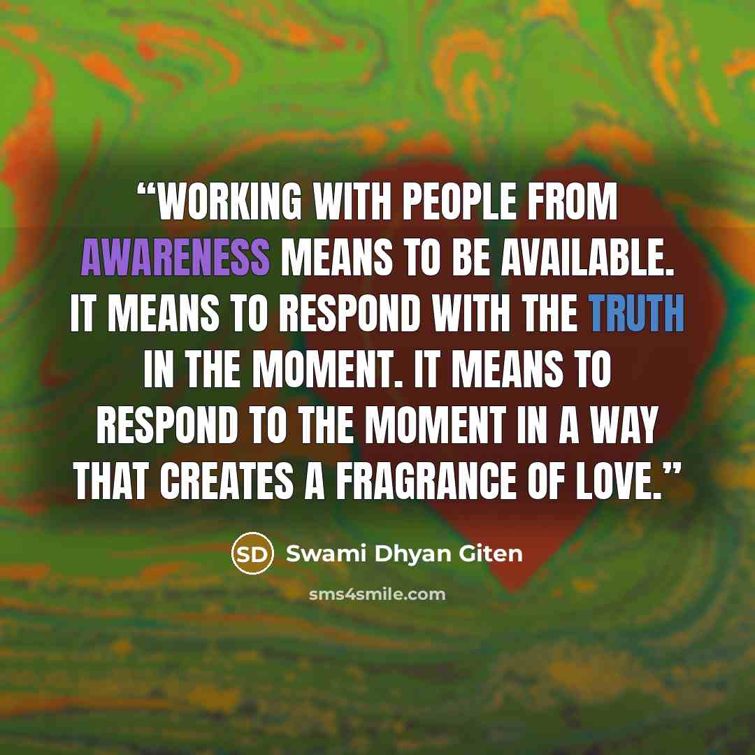 “Working with people from awareness means to be available. It means to respond with the truth in the moment. It means to respond to the moment in a way that creates a fragrance of love.” quote by Swami Dhyan Giten