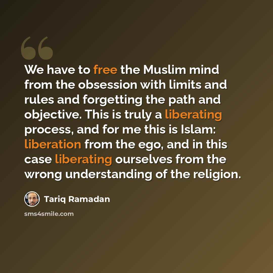 “We have to free the Muslim mind from the obsession with limits and rules and forgetting the path and objective. This is truly a liberating process, and for me this is Islam: liberation from the ego, and in this case liberating ourselves from the wrong understanding of the religion.” quote by Tariq Ramadan