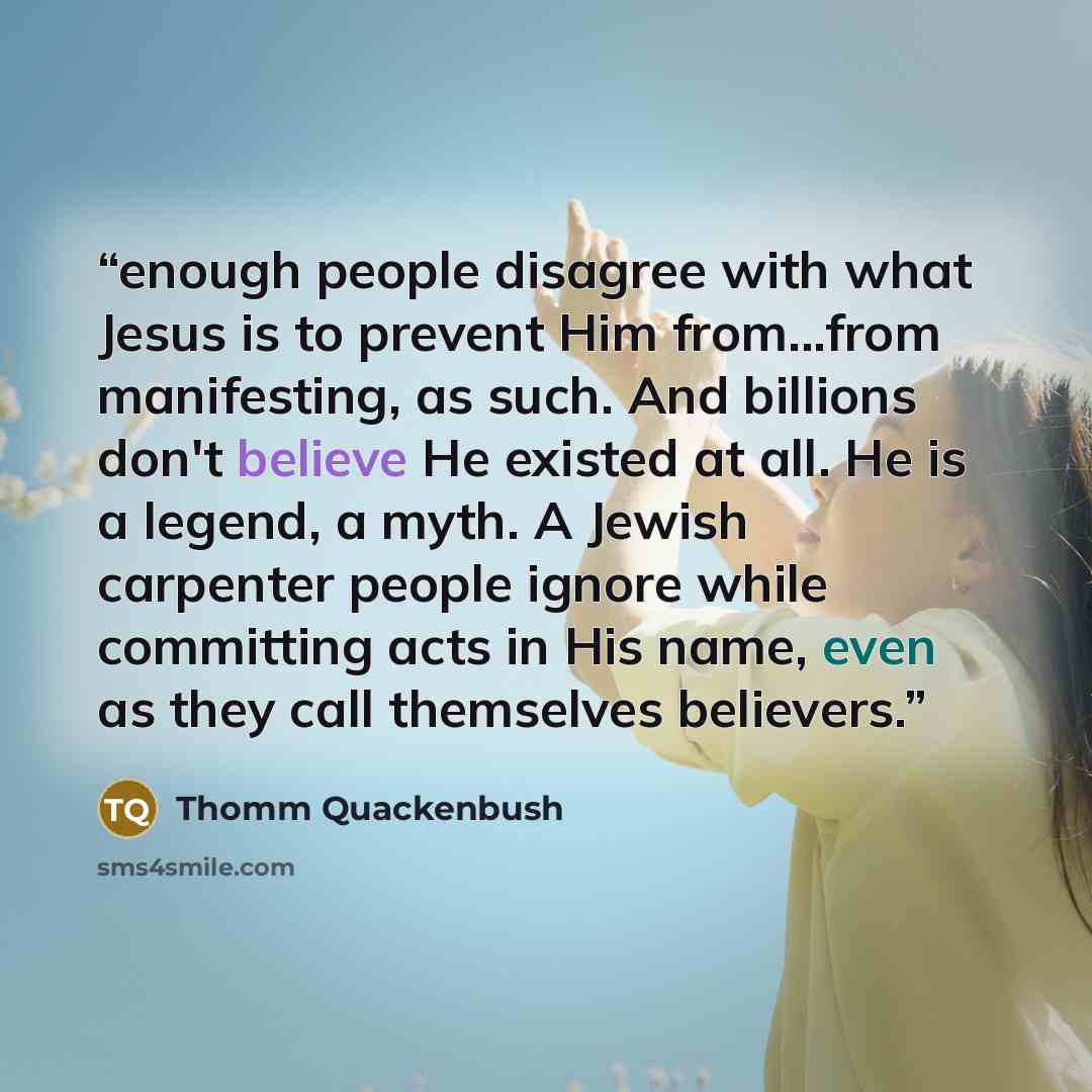 “enough people disagree with what Jesus is to prevent Him from...from manifesting, as such. And billions don't believe He existed at all. He is a legend, a myth. A Jewish carpenter people ignore while committing acts in His name, even as they call themselves believers.” quote by Thomm Quackenbush