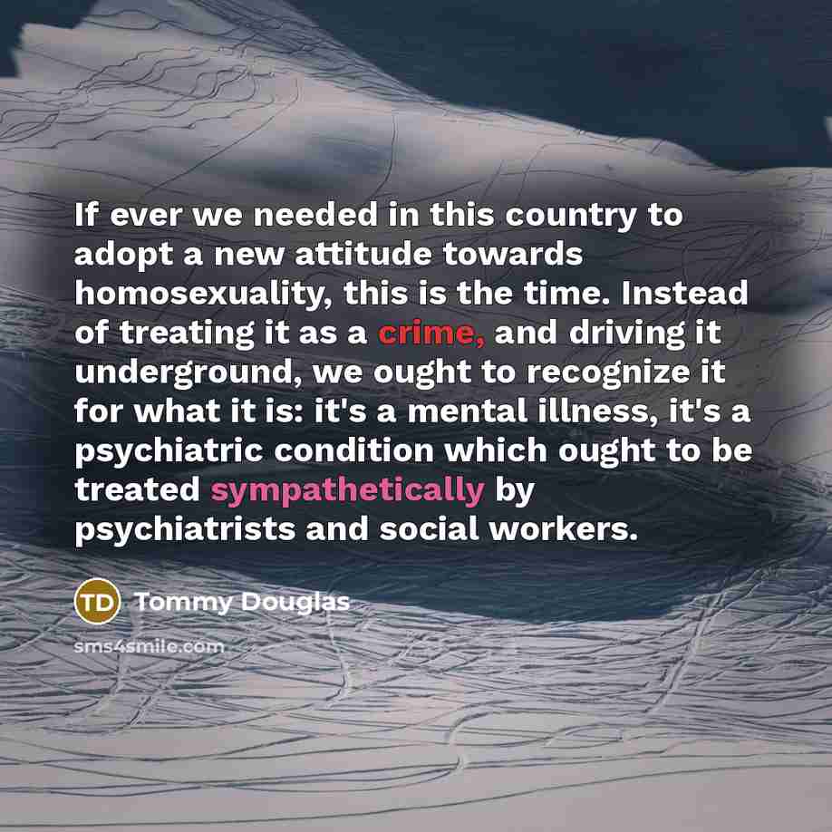 “If ever we needed in this country to adopt a new attitude towards homosexuality, this is the time. Instead of treating it as a crime, and driving it underground, we ought to recognize it for what it is: it's a mental illness, it's a psychiatric condition which ought to be treated sympathetically…” quote by Tommy Douglas