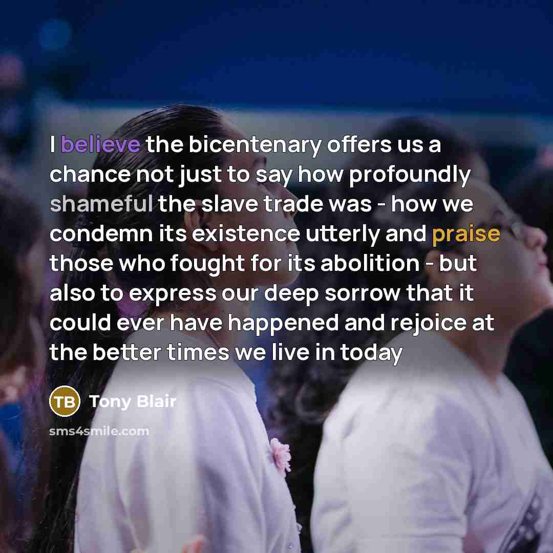 “I believe the bicentenary offers us a chance not just to say how profoundly shameful the slave trade was - how we condemn its existence utterly and praise those who fought for its abolition - but also to express our deep sorrow that it could ever have happened and rejoice at the better times we…” quote by Tony Blair