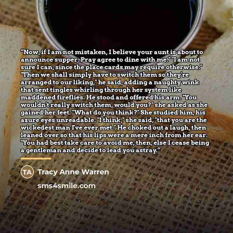 “Now, if I am not mistaken, I believe your aunt is about to announce supper. Pray agree to dine with me." "I am not sure I can, since the place cards may require otherwise." "Then we shall simply have to switch them so they're arranged to our liking," he said, adding a naughty wink that sent…” quote by Tracy Anne Warren
