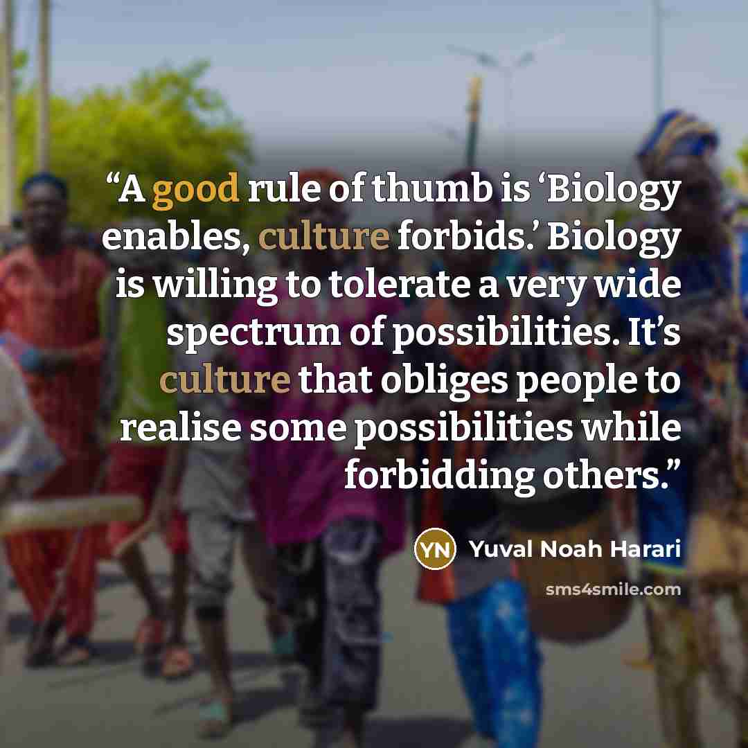 “A good rule of thumb is ‘Biology enables, culture forbids.’ Biology is willing to tolerate a very wide spectrum of possibilities. It’s culture that obliges people to realise some possibilities while forbidding others.” quote by Yuval Noah Harari