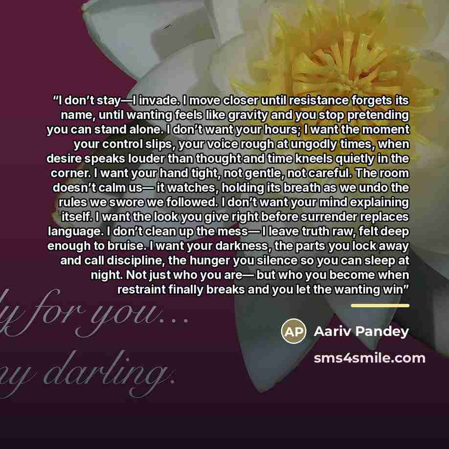 “I don’t stay—I invade. I move closer until resistance forgets its name, until wanting feels like gravity and you stop pretending you can stand alone. I don’t want your hours; I want the moment your control slips, your voice rough at ungodly times, when desire speaks louder than thought and time…” quote by Anonymous