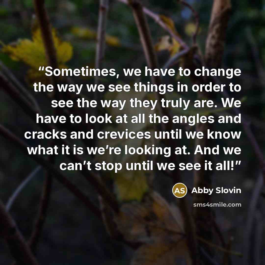 “Sometimes, we have to change the way we see things in order to see the way they truly are. We have to look at all the angles and cracks and crevices until we know what it is we’re looking at. And we can’t stop until we see it all!” quote by Abby Slovin