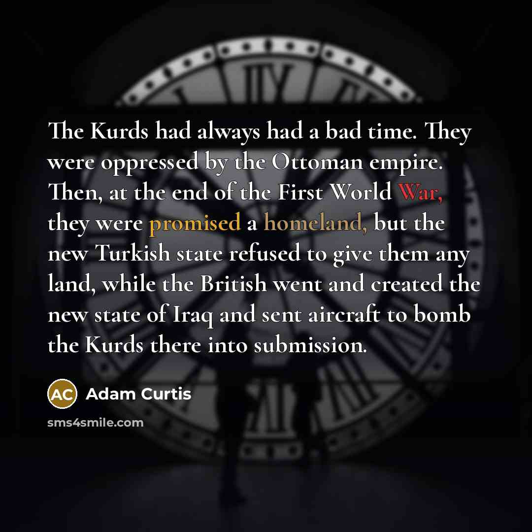 “The Kurds had always had a bad time. They were oppressed by the Ottoman empire. Then, at the end of the First World War, they were promised a homeland, but the new Turkish state refused to give them any land, while the British went and created the new state of Iraq and sent aircraft to bomb the…” quote by Adam Curtis