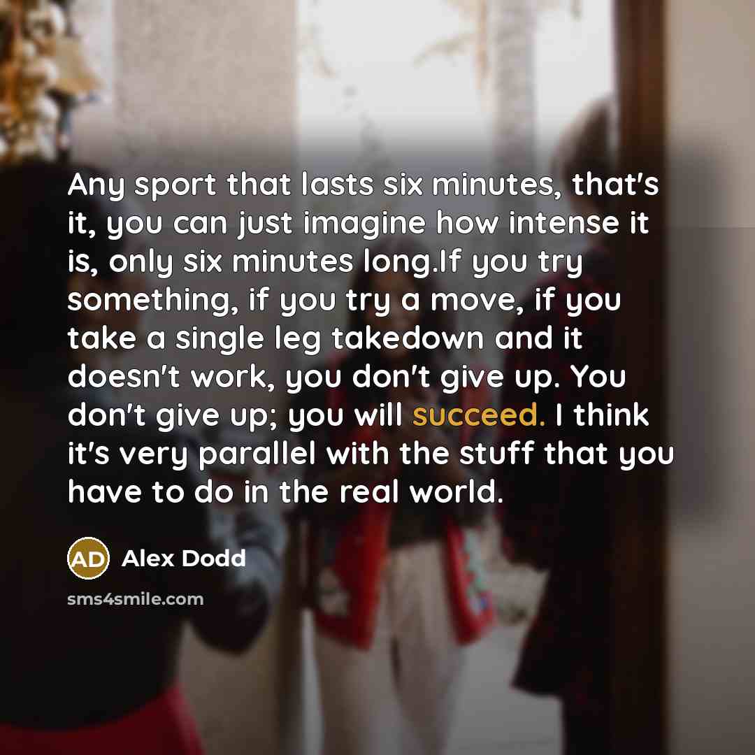“Any sport that lasts six minutes, that's it, you can just imagine how intense it is, only six minutes long.If you try something, if you try a move, if you take a single leg takedown and it doesn't work, you don't give up. You don't give up; you will succeed. I think it's very parallel with the…” quote by Alex Dodd