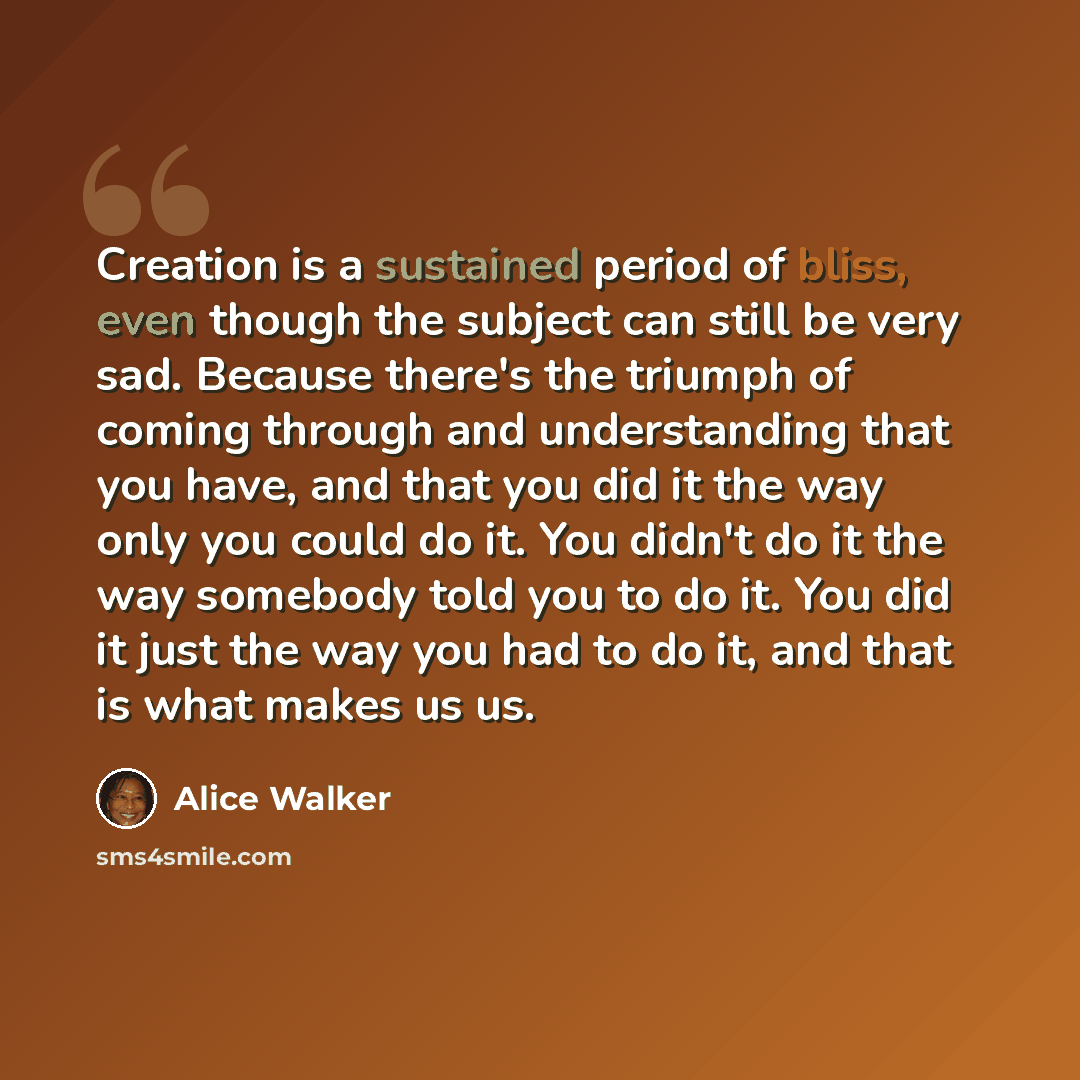 “Creation is a sustained period of bliss, even though the subject can still be very sad. Because there's the triumph of coming through and understanding that you have, and that you did it the way only you could do it. You didn't do it the way somebody told you to do it. You did it just the way you…” quote by Alice Walker
