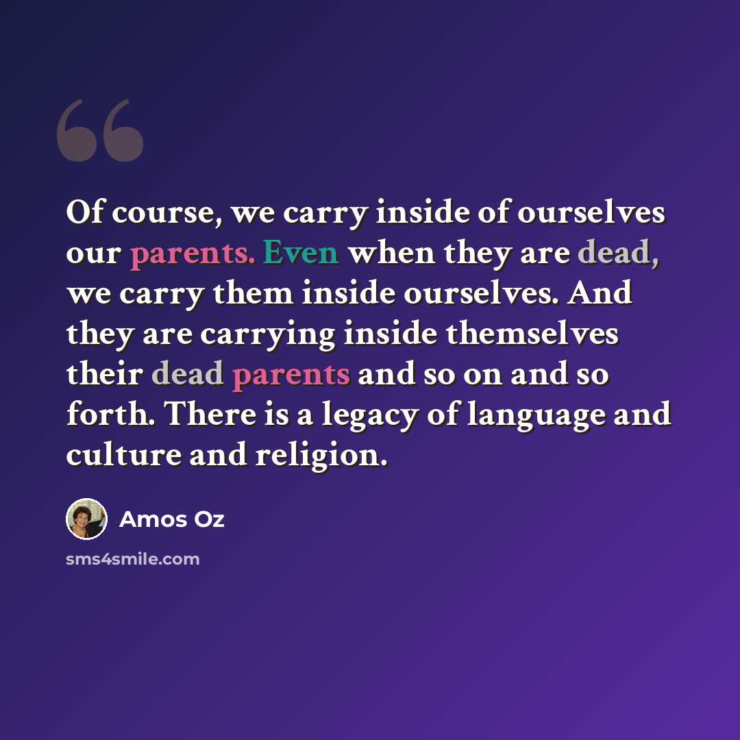 “Of course, we carry inside of ourselves our parents. Even when they are dead, we carry them inside ourselves. And they are carrying inside themselves their dead parents and so on and so forth. There is a legacy of language and culture and religion.” quote by Amos Oz