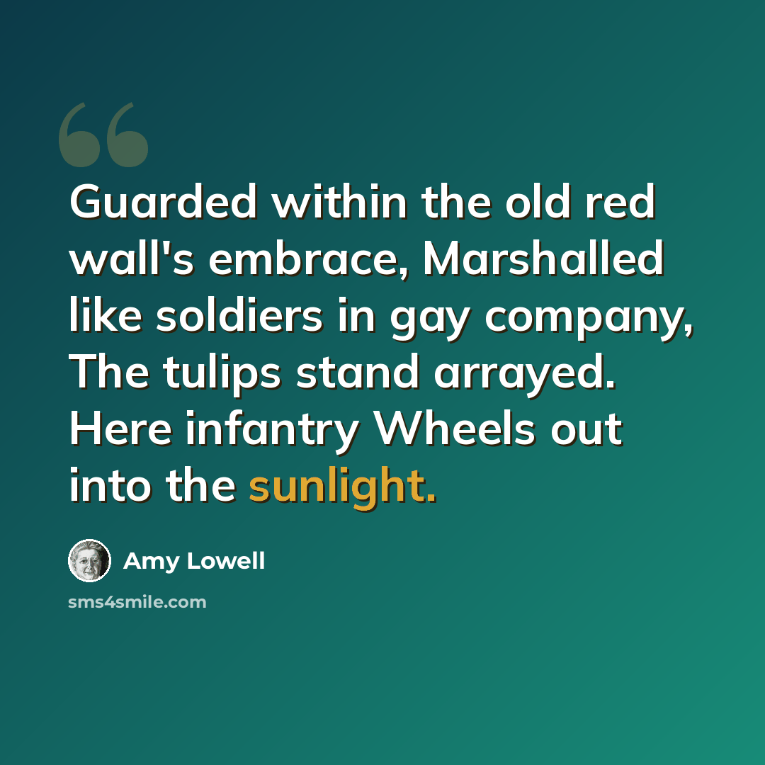 “Guarded within the old red wall's embrace, Marshalled like soldiers in gay company, The tulips stand arrayed. Here infantry Wheels out into the sunlight.” quote by Amy Lowell