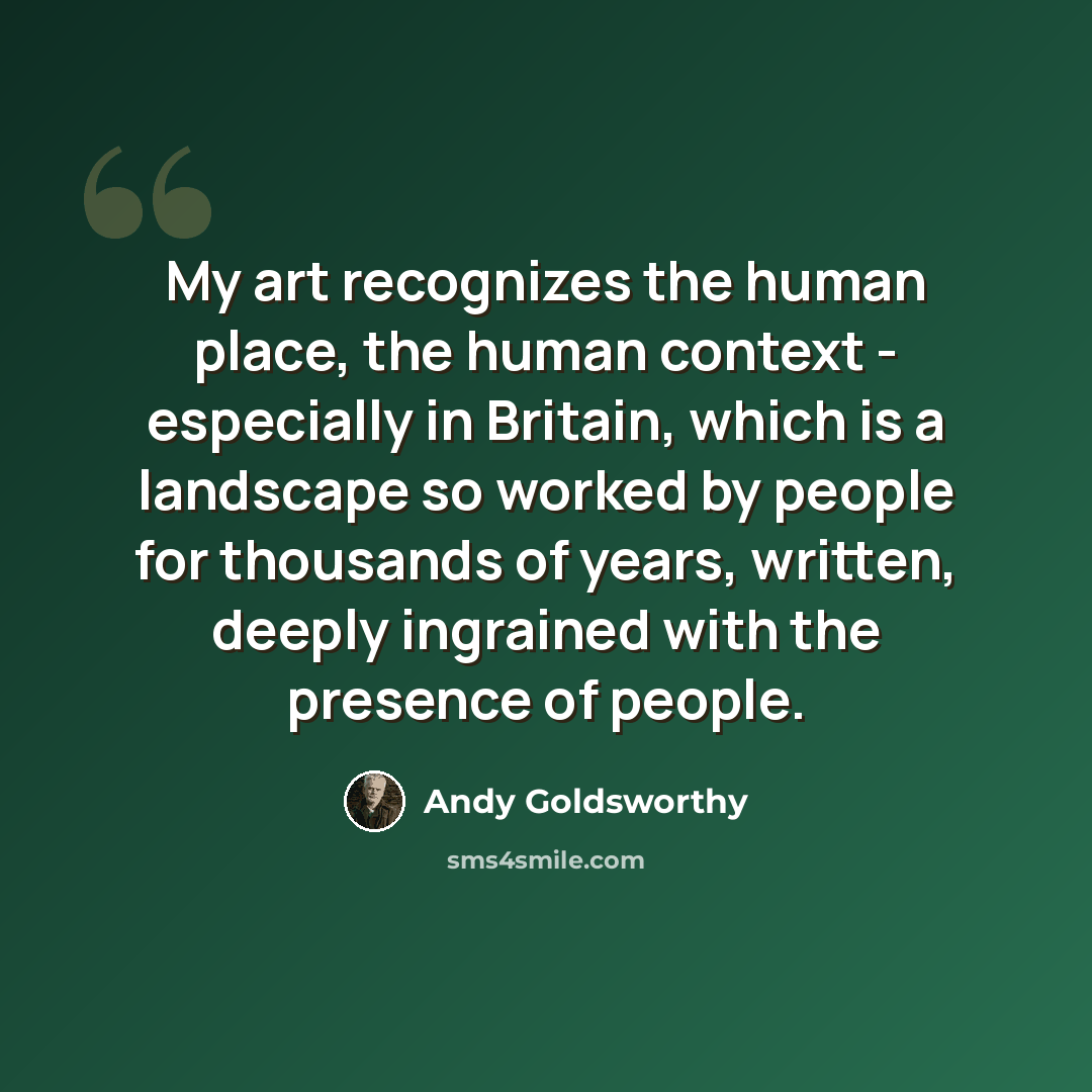 “My art recognizes the human place, the human context - especially in Britain, which is a landscape so worked by people for thousands of years, written, deeply ingrained with the presence of people.” quote by Andy Goldsworthy