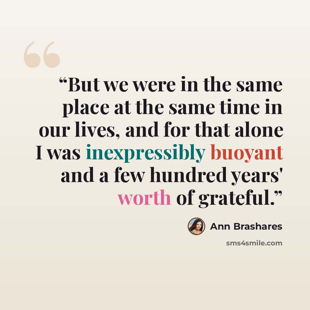 “But we were in the same place at the same time in our lives, and for that alone I was inexpressibly buoyant and a few hundred years' worth of grateful.” quote by Ann Brashares